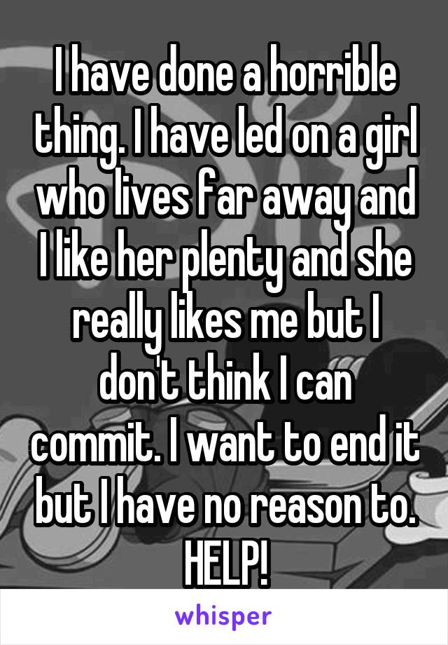 I have done a horrible thing. I have led on a girl who lives far away and I like her plenty and she really likes me but I don't think I can commit. I want to end it but I have no reason to. HELP!