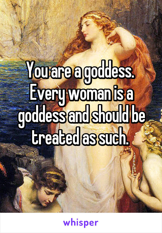 You are a goddess. 
Every woman is a goddess and should be treated as such. 
