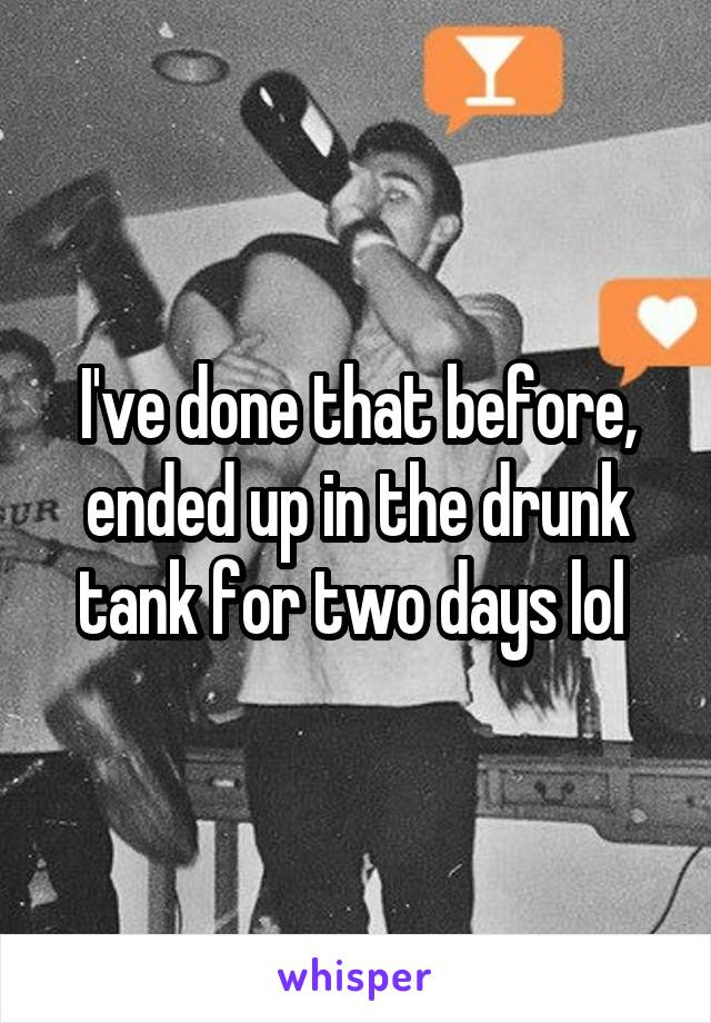 I've done that before, ended up in the drunk tank for two days lol 