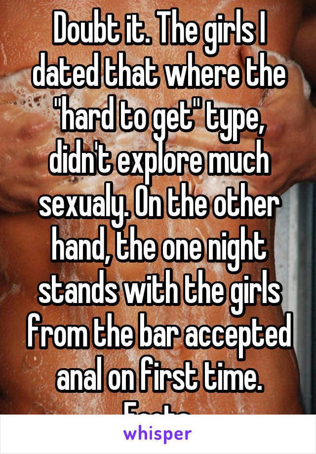 Doubt it. The girls I dated that where the "hard to get" type, didn't explore much sexualy. On the other hand, the one night stands with the girls from the bar accepted anal on first time. Facts.