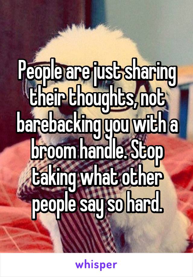 People are just sharing their thoughts, not barebacking you with a broom handle. Stop taking what other people say so hard.