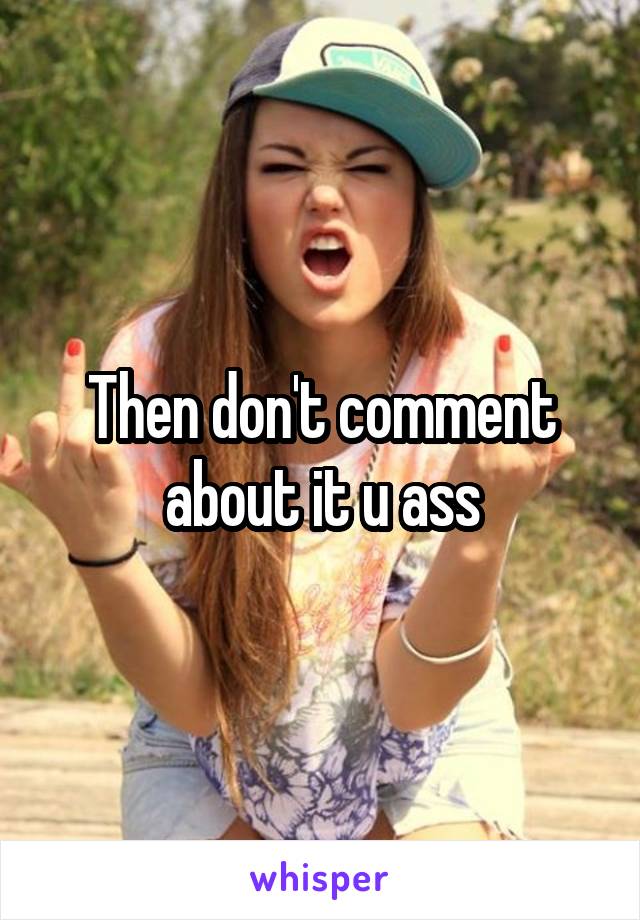 Then don't comment about it u ass