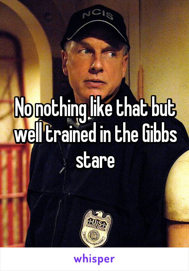 No nothing like that but well trained in the Gibbs stare