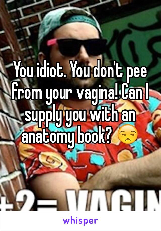 You idiot. You don't pee from your vagina! Can I supply you with an anatomy book? 😒