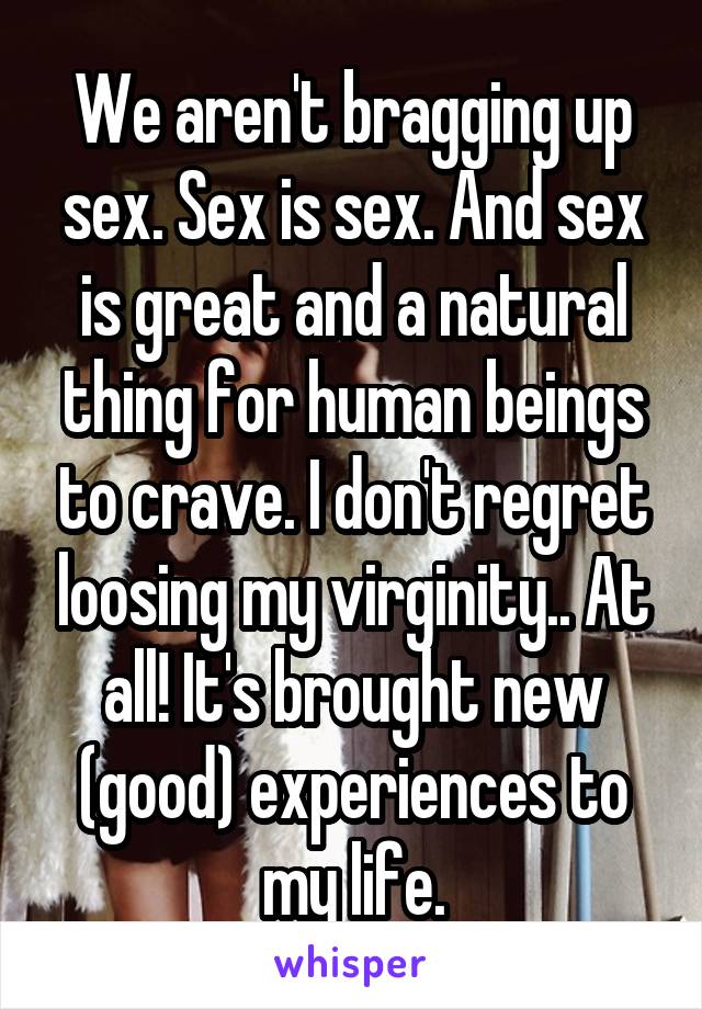 We aren't bragging up sex. Sex is sex. And sex is great and a natural thing for human beings to crave. I don't regret loosing my virginity.. At all! It's brought new (good) experiences to my life.