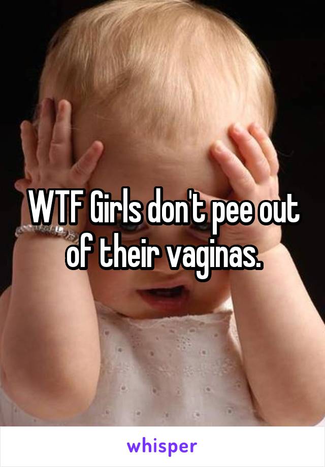 WTF Girls don't pee out of their vaginas.