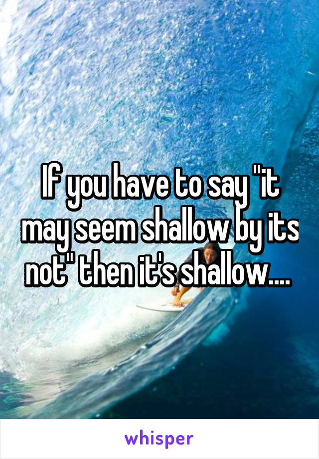 If you have to say "it may seem shallow by its not" then it's shallow.... 