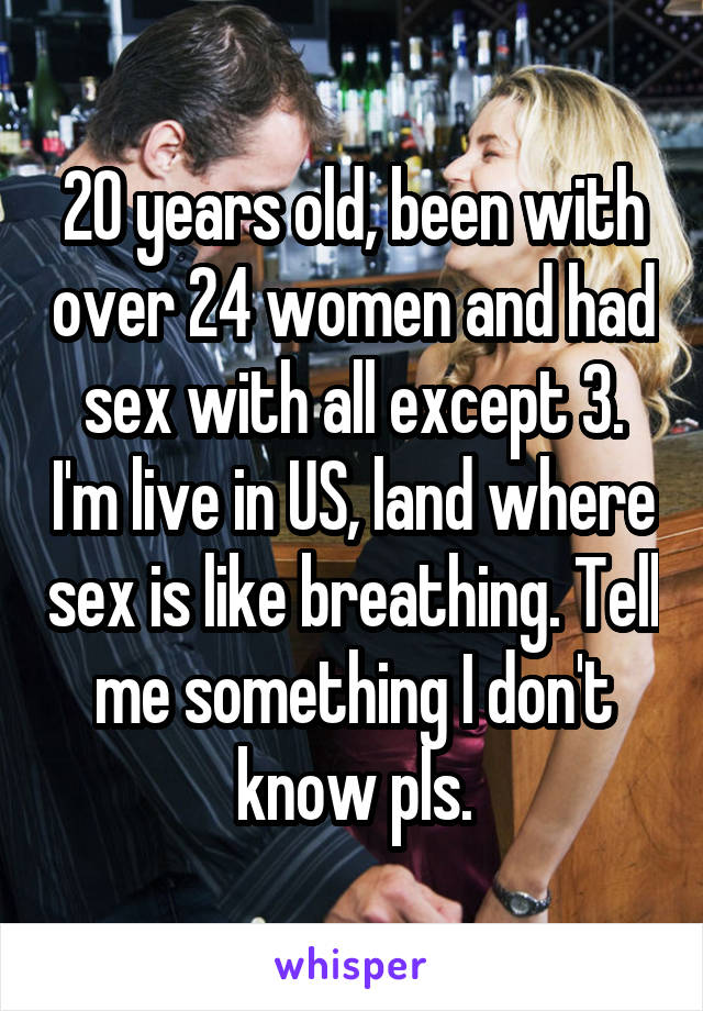 20 years old, been with over 24 women and had sex with all except 3. I'm live in US, land where sex is like breathing. Tell me something I don't know pls.