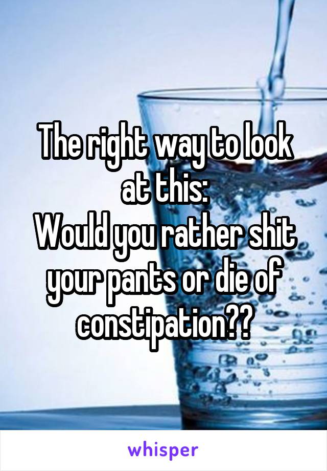 The right way to look at this:
Would you rather shit your pants or die of constipation??