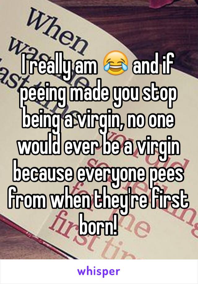 I really am 😂 and if peeing made you stop being a virgin, no one would ever be a virgin because everyone pees from when they're first born! 