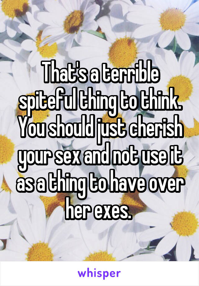 That's a terrible spiteful thing to think. You should just cherish your sex and not use it as a thing to have over her exes. 