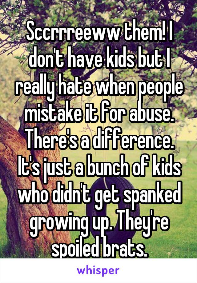 Sccrrreeww them! I don't have kids but I really hate when people mistake it for abuse. There's a difference. It's just a bunch of kids who didn't get spanked growing up. They're spoiled brats.