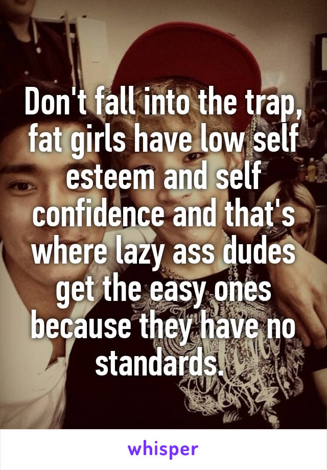 Don't fall into the trap, fat girls have low self esteem and self confidence and that's where lazy ass dudes get the easy ones because they have no standards. 