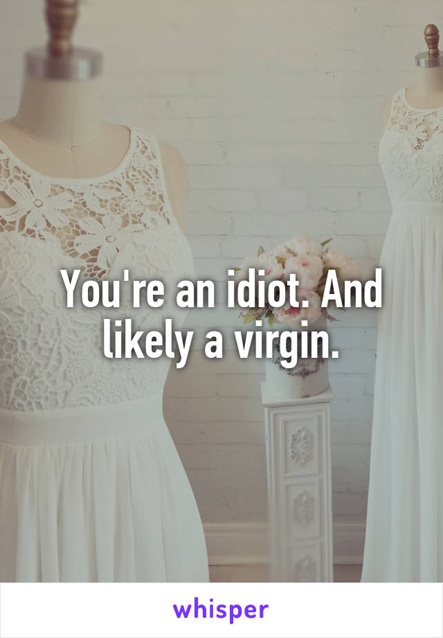 You're an idiot. And likely a virgin.