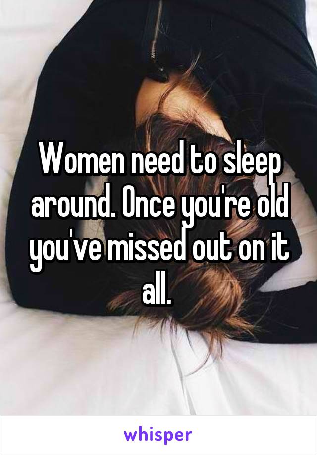 Women need to sleep around. Once you're old you've missed out on it all. 