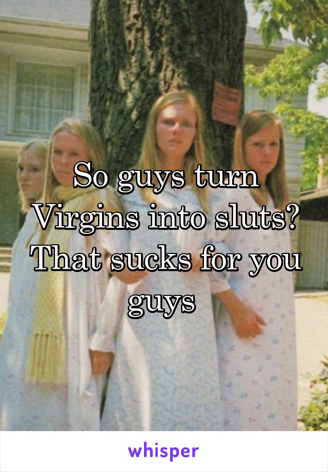 So guys turn Virgins into sluts? That sucks for you guys 