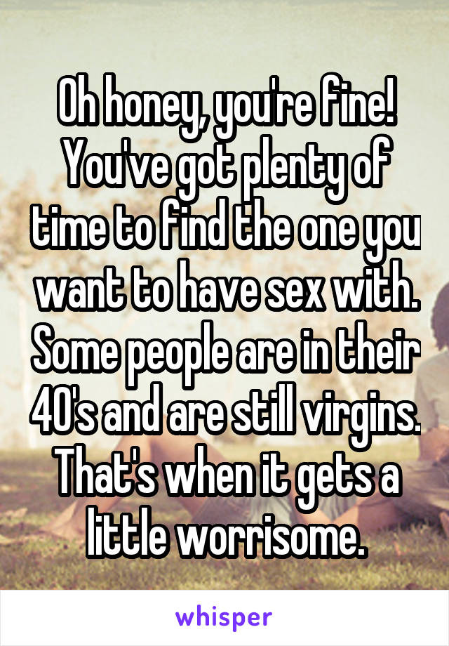 Oh honey, you're fine! You've got plenty of time to find the one you want to have sex with. Some people are in their 40's and are still virgins. That's when it gets a little worrisome.