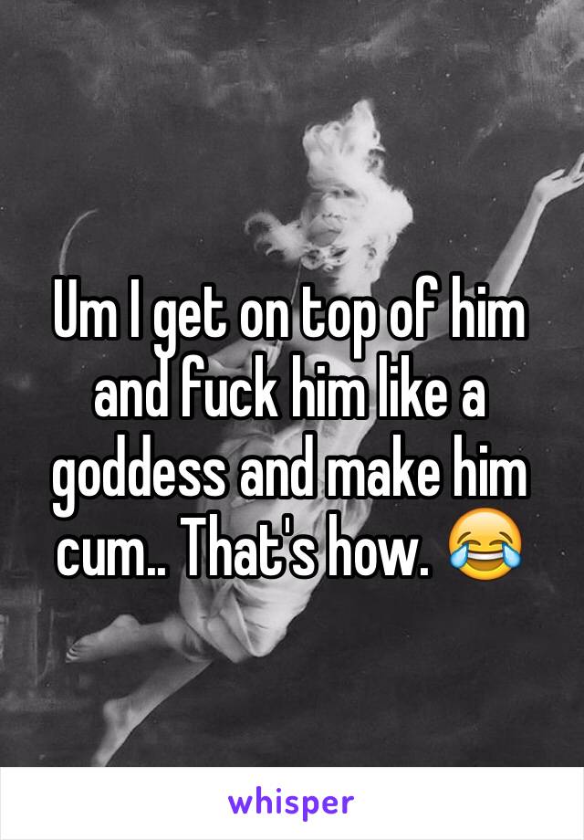 Um I get on top of him and fuck him like a goddess and make him cum.. That's how. 😂