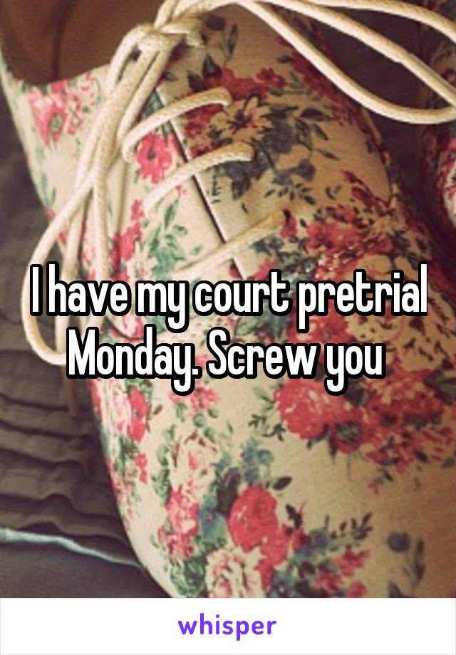 I have my court pretrial Monday. Screw you 