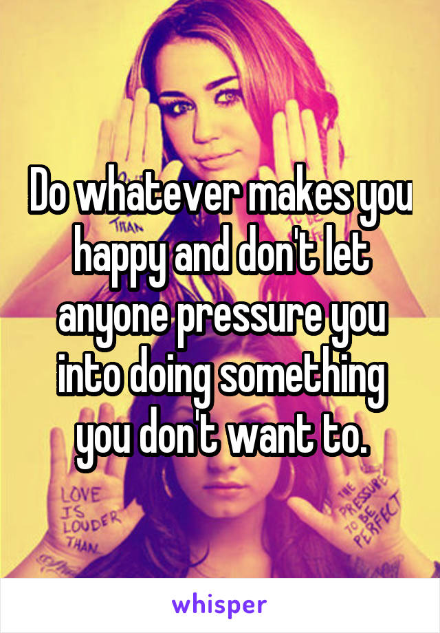 Do whatever makes you happy and don't let anyone pressure you into doing something you don't want to.