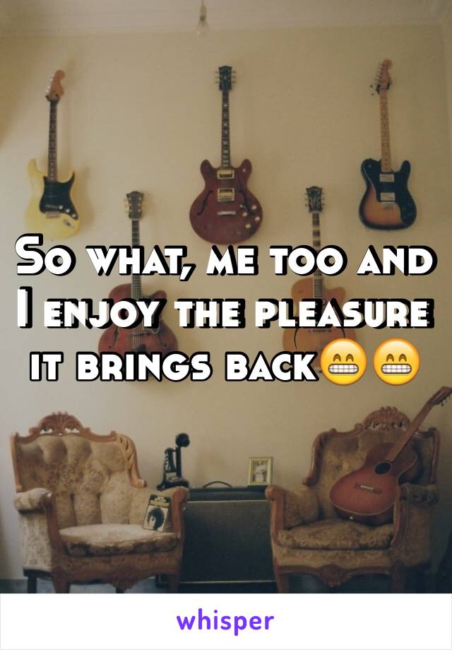 So what, me too and I enjoy the pleasure it brings back😁😁