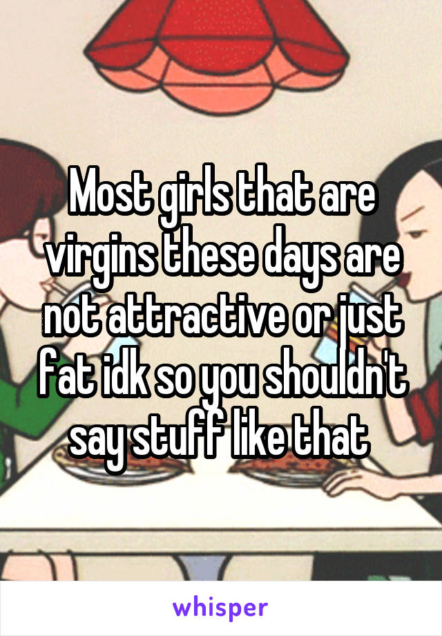 Most girls that are virgins these days are not attractive or just fat idk so you shouldn't say stuff like that 