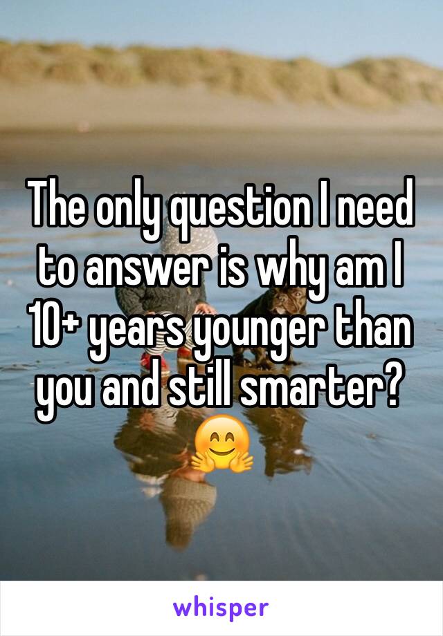 The only question I need to answer is why am I 10+ years younger than you and still smarter? 🤗