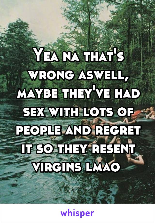 Yea na that's wrong aswell, maybe they've had sex with lots of people and regret it so they resent virgins lmao 