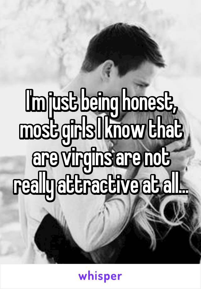 I'm just being honest, most girls I know that are virgins are not really attractive at all...