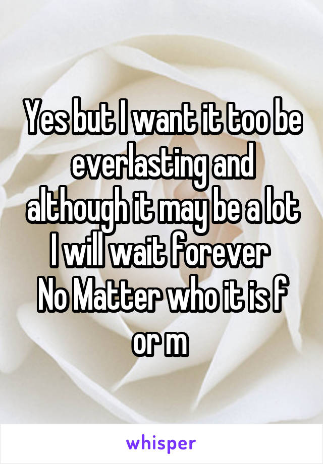 Yes but I want it too be everlasting and although it may be a lot I will wait forever 
No Matter who it is f or m 