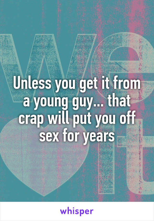 Unless you get it from a young guy... that crap will put you off sex for years