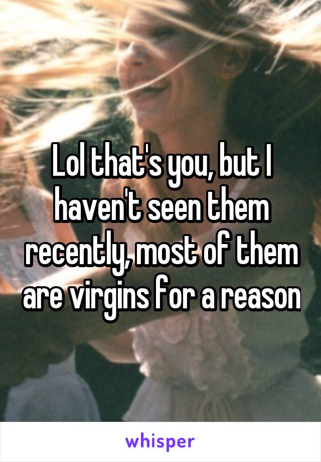 Lol that's you, but I haven't seen them recently, most of them are virgins for a reason