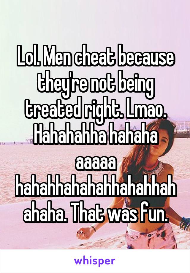 Lol. Men cheat because they're not being treated right. Lmao. Hahahahha hahaha aaaaa hahahhahahahhahahhahahaha. That was fun.