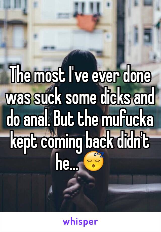 The most I've ever done was suck some dicks and do anal. But the mufucka kept coming back didn't he... 😴