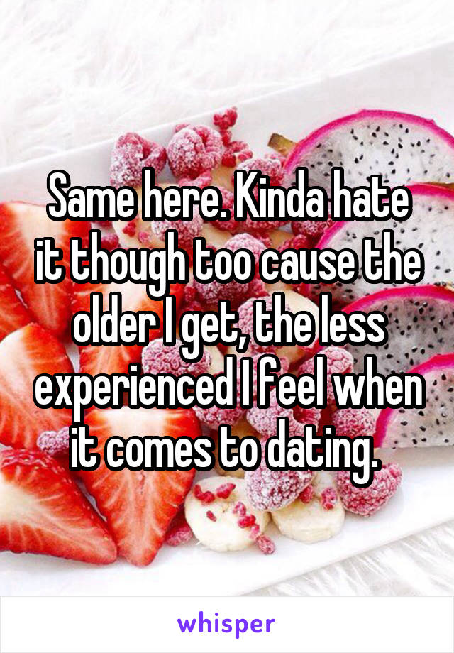 Same here. Kinda hate it though too cause the older I get, the less experienced I feel when it comes to dating. 