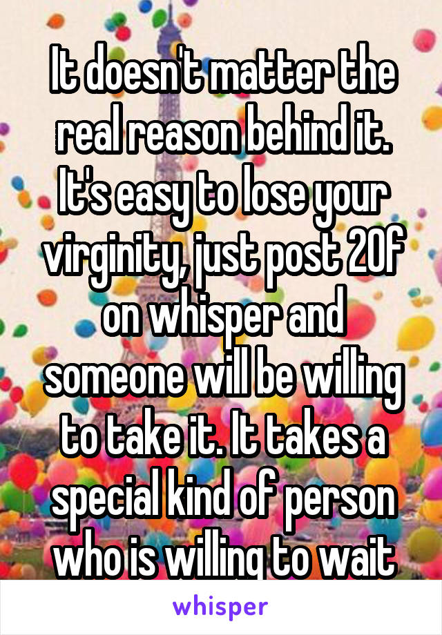 It doesn't matter the real reason behind it. It's easy to lose your virginity, just post 20f on whisper and someone will be willing to take it. It takes a special kind of person who is willing to wait