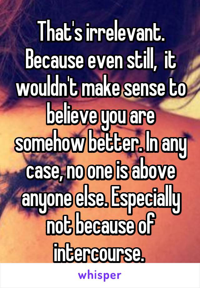 That's irrelevant. Because even still,  it wouldn't make sense to believe you are somehow better. In any case, no one is above anyone else. Especially not because of intercourse. 