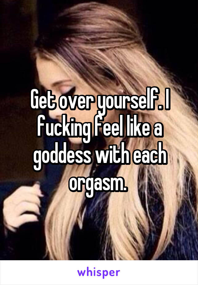 Get over yourself. I fucking feel like a goddess with each orgasm. 