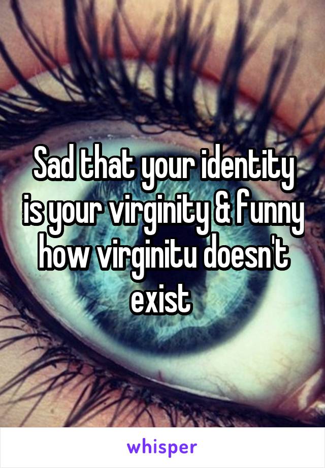 Sad that your identity is your virginity & funny how virginitu doesn't exist 