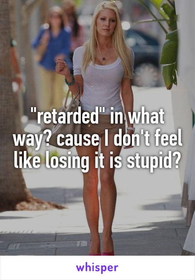 "retarded" in what way? cause I don't feel like losing it is stupid?