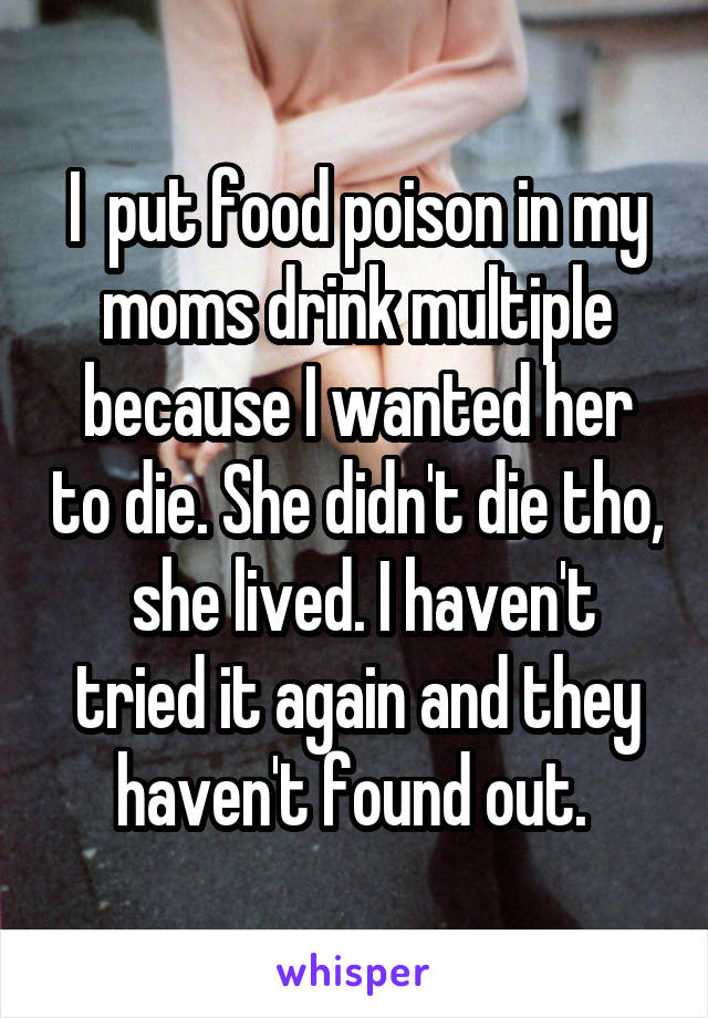 I  put food poison in my moms drink multiple because I wanted her to die. She didn't die tho,  she lived. I haven't tried it again and they haven't found out. 