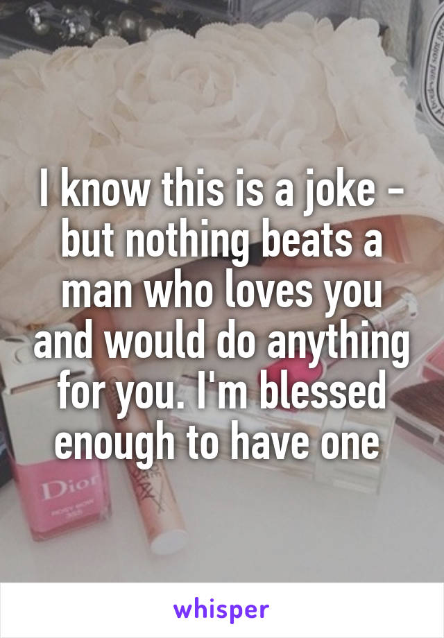 I know this is a joke - but nothing beats a man who loves you and would do anything for you. I'm blessed enough to have one 