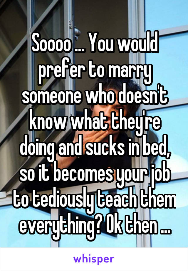 Soooo ... You would prefer to marry someone who doesn't know what they're doing and sucks in bed, so it becomes your job to tediously teach them everything? Ok then ...