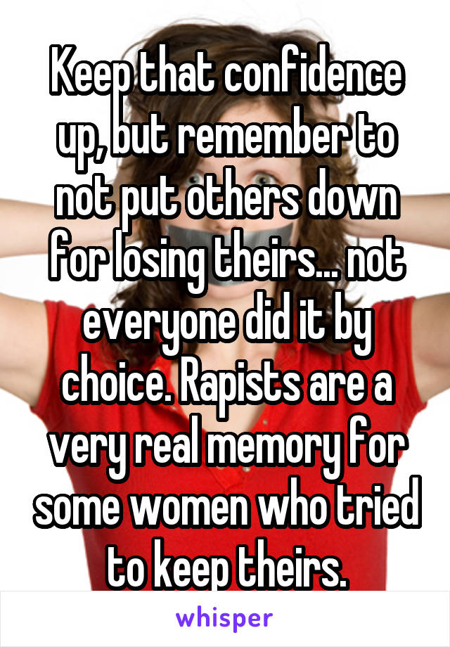 Keep that confidence up, but remember to not put others down for losing theirs... not everyone did it by choice. Rapists are a very real memory for some women who tried to keep theirs.