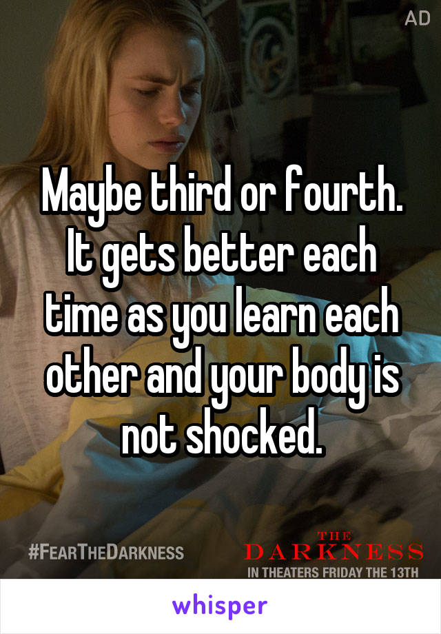 Maybe third or fourth. It gets better each time as you learn each other and your body is not shocked.