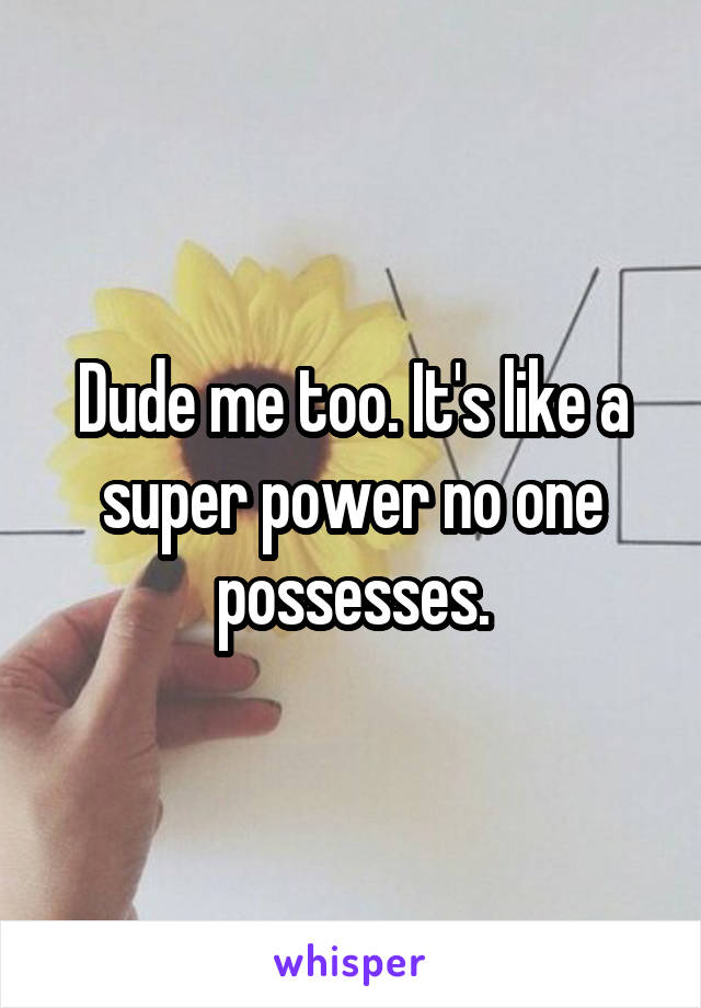 Dude me too. It's like a super power no one possesses.