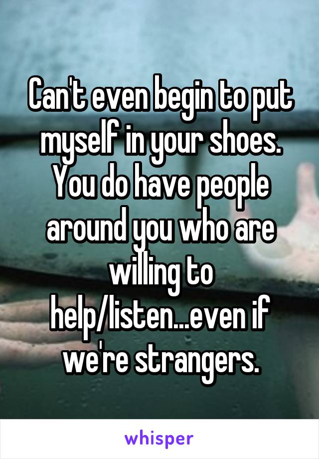 Can't even begin to put myself in your shoes. You do have people around you who are willing to help/listen...even if we're strangers.