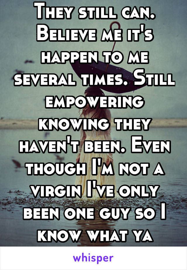 They still can. Believe me it's happen to me several times. Still empowering knowing they haven't been. Even though I'm not a virgin I've only been one guy so I know what ya mean. 