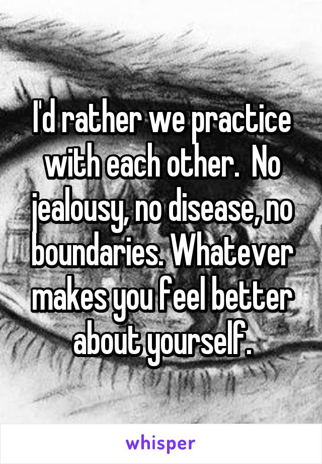 I'd rather we practice with each other.  No jealousy, no disease, no boundaries. Whatever makes you feel better about yourself.