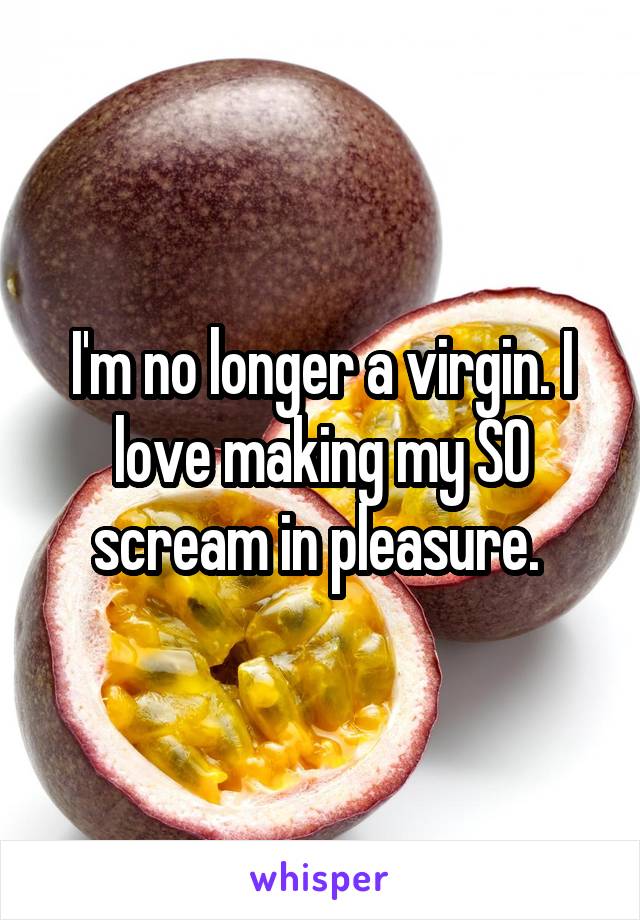 I'm no longer a virgin. I love making my SO scream in pleasure. 